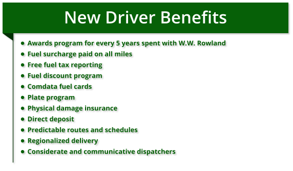 New Driver Benefits •	Awards program for every 5 years spent with W.W. Rowland •	Fuel surcharge paid on all miles •	Free fuel tax reporting •	Fuel discount program •	Comdata fuel cards •	Plate program •	Physical damage insurance •	Direct deposit •	Predictable routes and schedules •	Regionalized delivery •	Considerate and communicative dispatchers