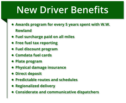 New Driver Benefits •	Awards program for every 5 years spent with W.W. Rowland •	Fuel surcharge paid on all miles •	Free fuel tax reporting •	Fuel discount program •	Comdata fuel cards •	Plate program •	Physical damage insurance •	Direct deposit •	Predictable routes and schedules •	Regionalized delivery •	Considerate and communicative dispatchers